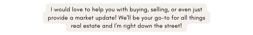 I would love to help you with buying selling or even just provide a market update We ll be your go to for all things real estate and I m right down the street